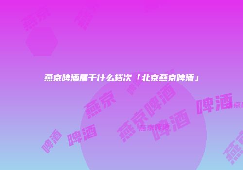 燕京啤酒属于什么档次「北京燕京啤酒」