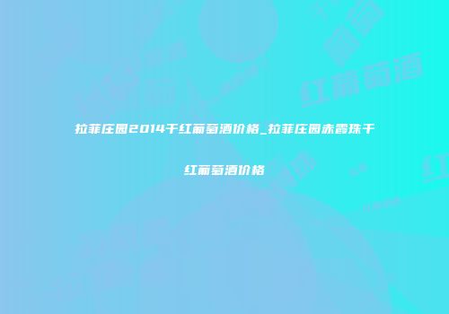 拉菲庄园2014干红葡萄酒价格_拉菲庄园赤霞珠干红葡萄酒价格