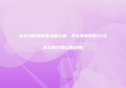 你以为你喝的是法国红酒，其实都是假的(介绍真正的法国红酒品牌)