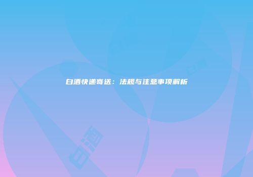 白酒快递寄送：法规与注意事项解析