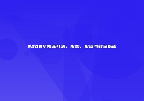 2008年拉菲红酒：价格、价值与收藏指南