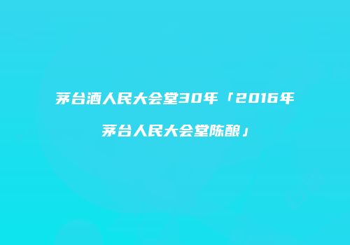 茅台酒人民大会堂30年「2016年茅台人民大会堂陈酿」