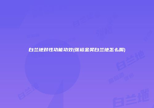 白兰地对性功能功效(张裕金奖白兰地怎么喝)