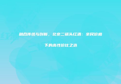 融合传统与创新，北京二锅头红酒：亲民价格下的高性价比之选