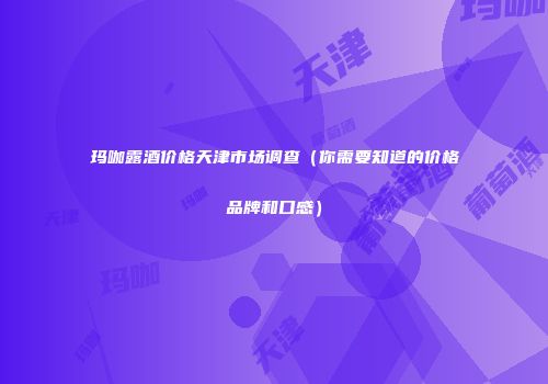 玛咖露酒价格天津市场调查（你需要知道的价格品牌和口感）