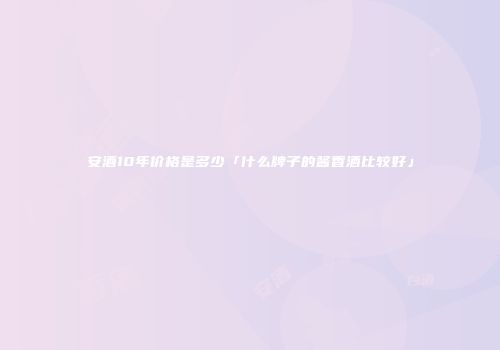 安酒10年价格是多少「什么牌子的酱香酒比较好」