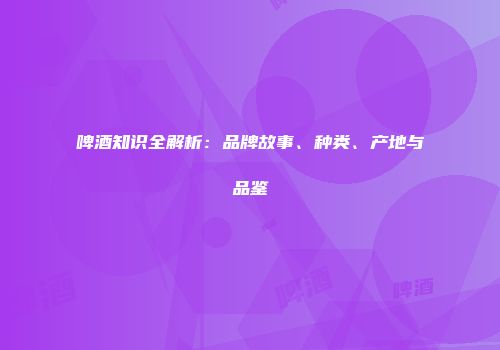 啤酒知识全解析：品牌故事、种类、产地与品鉴
