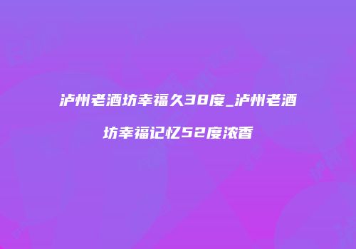 泸州老酒坊幸福久38度_泸州老酒坊幸福记忆52度浓香