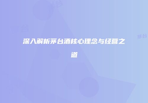 深入解析茅台酒核心理念与经营之道