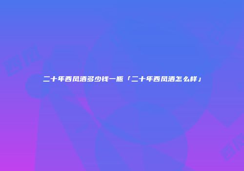 二十年西凤酒多少钱一瓶「二十年西凤酒怎么样」