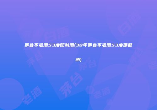 茅台不老酒53度配制酒(30年茅台不老酒53度保健酒)