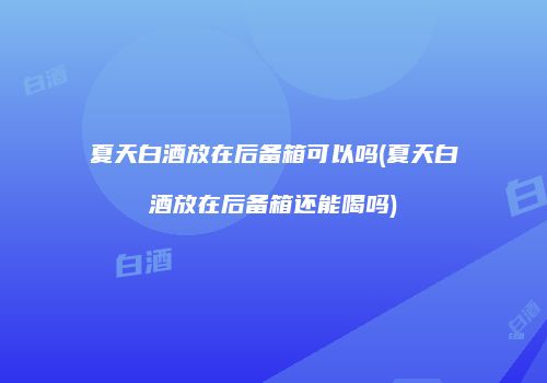 夏天白酒放在后备箱可以吗(夏天白酒放在后备箱还能喝吗)