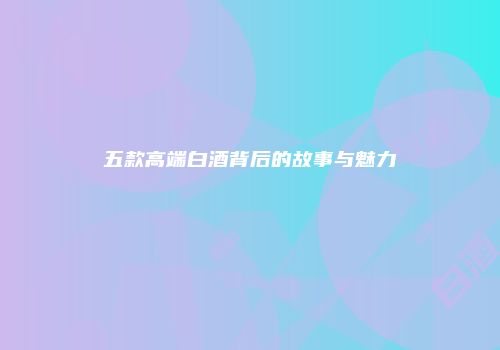 五款高端白酒背后的故事与魅力