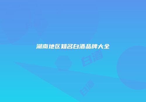 湖南地区知名白酒品牌大全