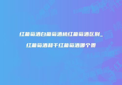 红葡萄酒白葡萄酒桃红葡萄酒区别_红葡萄酒和干红葡萄酒哪个贵