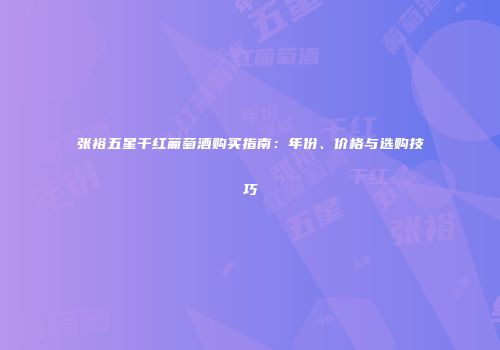 张裕五星干红葡萄酒购买指南：年份、价格与选购技巧