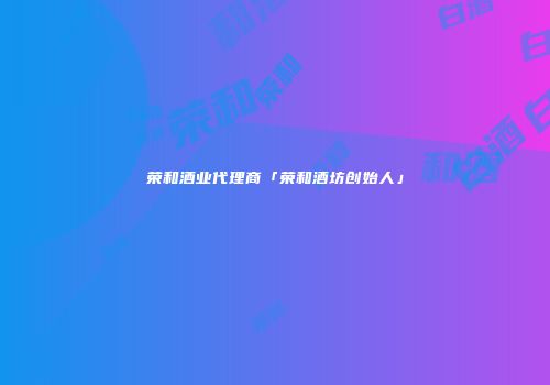 荣和酒业代理商「荣和酒坊创始人」