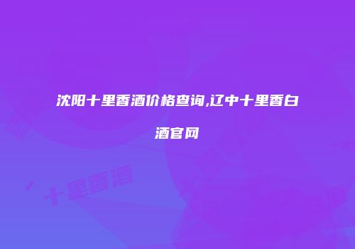 沈阳十里香酒价格查询,辽中十里香白酒官网