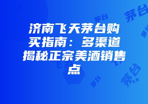 济南飞天茅台购买指南：多渠道揭秘正宗美酒销售点