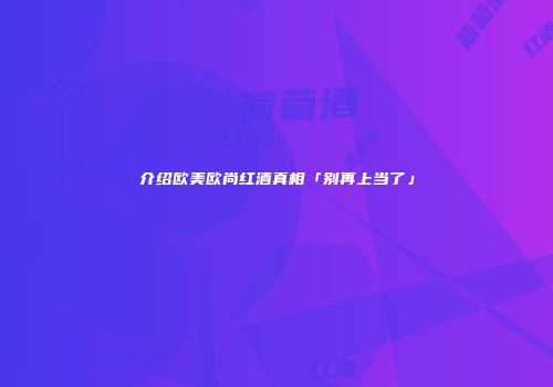 介绍欧美欧尚红酒真相「别再上当了」