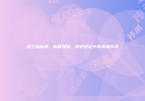 楼兰葡萄酒：新疆瑰宝，历史印记中的美酒传承