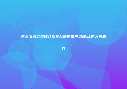 茅台飞天多少钱介绍茅台酒的生产过程,让你大开眼界