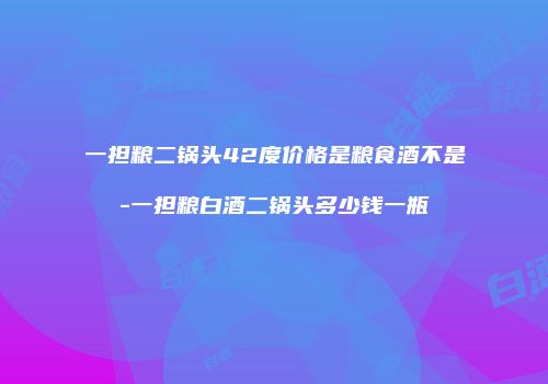 一担粮二锅头42度价格是粮食酒不是-一担粮白酒二锅头多少钱一瓶