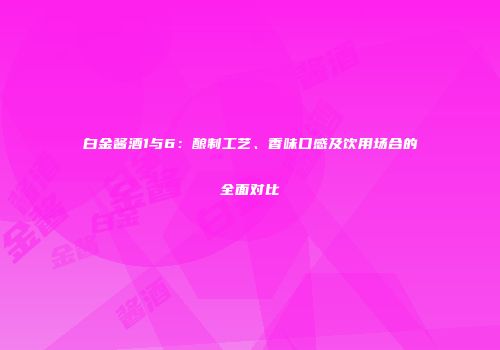 白金酱酒1与6：酿制工艺、香味口感及饮用场合的全面对比