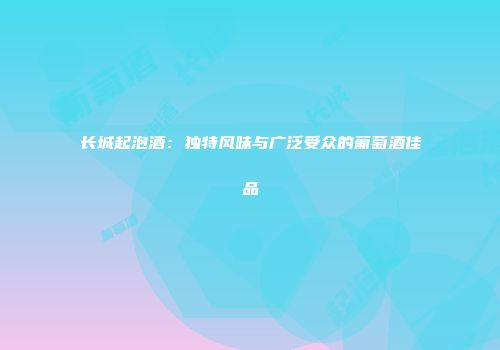 长城起泡酒：独特风味与广泛受众的葡萄酒佳品