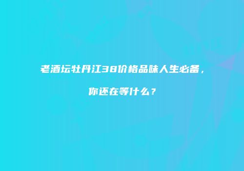 老酒坛牡丹江38价格品味人生必备，你还在等什么？