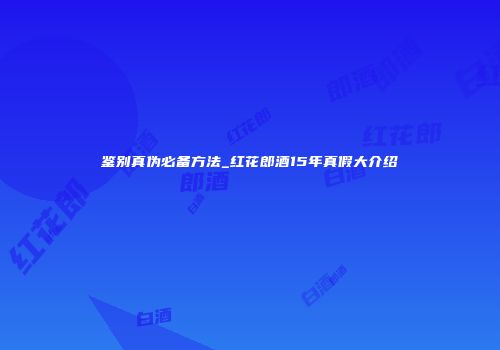 鉴别真伪必备方法_红花郎酒15年真假大介绍
