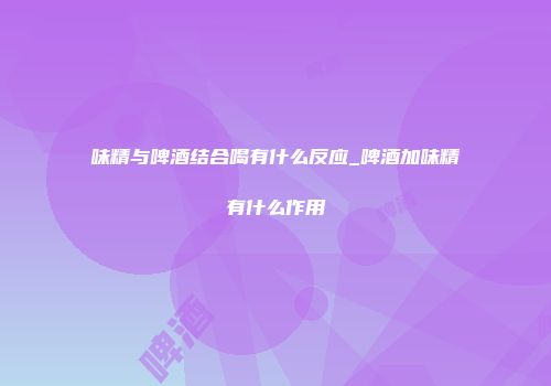 味精与啤酒结合喝有什么反应_啤酒加味精有什么作用