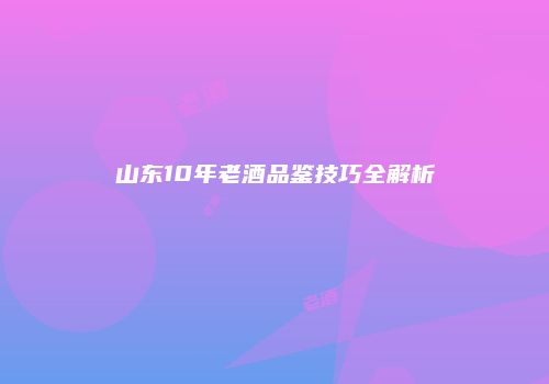 山东10年老酒品鉴技巧全解析