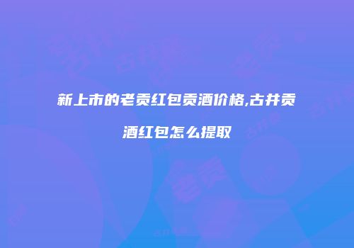 新上市的老贡红包贡酒价格,古井贡酒红包怎么提取