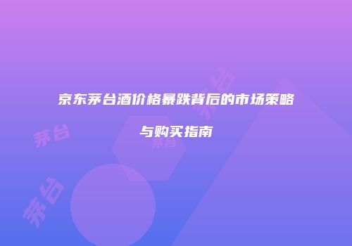 京东茅台酒价格暴跌背后的市场策略与购买指南