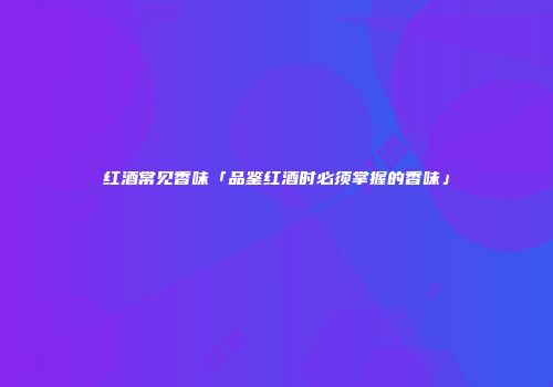 红酒常见香味「品鉴红酒时必须掌握的香味」