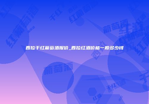 西拉干红葡萄酒报价_西拉红酒价格一般多少钱