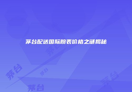 茅台配送国际腕表价格之谜揭秘