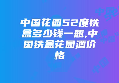 中国花园52度铁盒多少钱一瓶,中国铁盒花园酒价格