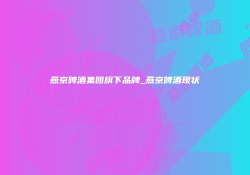 燕京啤酒集团旗下品牌_燕京啤酒现状