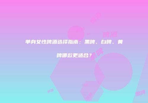 单身女性啤酒选择指南：黑啤、白啤、黄啤哪款更适合？