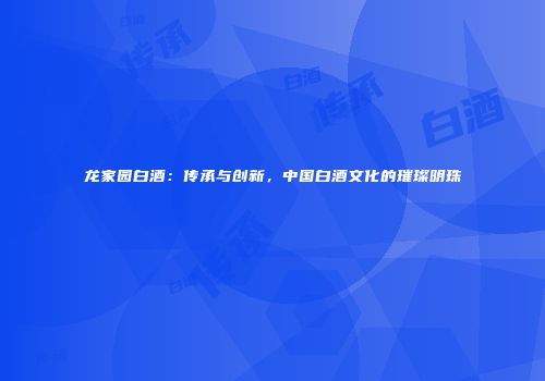 龙家园白酒：传承与创新，中国白酒文化的璀璨明珠