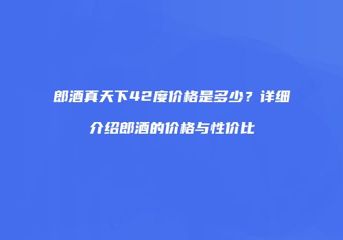 郎酒真天下42度价格是多少？详细介绍郎酒的价格与性价比
