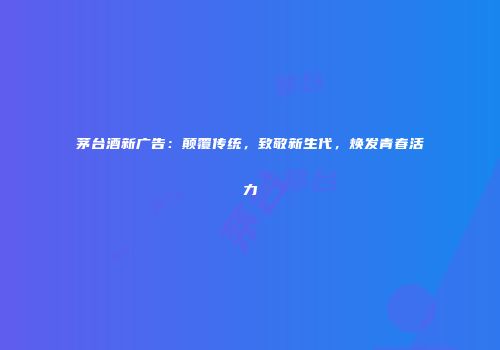 茅台酒新广告：颠覆传统，致敬新生代，焕发青春活力