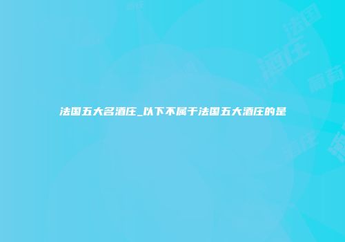 法国五大名酒庄_以下不属于法国五大酒庄的是