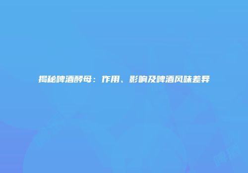揭秘啤酒酵母：作用、影响及啤酒风味差异