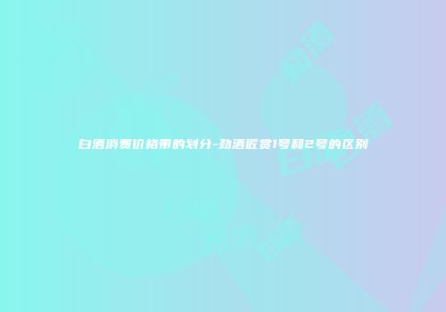 白酒消费价格带的划分-劲酒匠赏1号和2号的区别