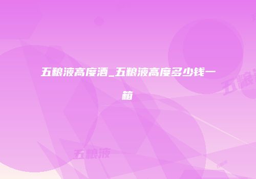 五粮液高度酒_五粮液高度多少钱一箱