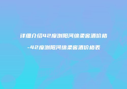 详细介绍42度浏阳河绵柔窖酒价格-42度浏阳河绵柔窖酒价格表