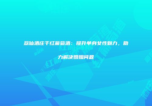 荔仙酒庄干红葡萄酒：提升单身女性魅力，助力解决婚姻问题